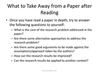 What to Take Away from a Paper after
Reading
• Once you have read a paper in depth, try to answer
the following questions to yourself:
– What is the core of the research problem addressed in the
paper?
– Are there some alternative approaches to address the
research problem?
– Are there some good arguments to be made against the
assumptions/approach taken by the authors?
– How can the research results be improved?
– Can the research results be applied to another context?
iksinc.wordpress.com
 