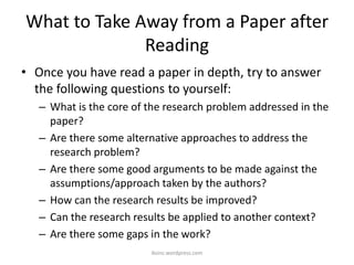 What to Take Away from a Paper after
Reading
• Once you have read a paper in depth, try to answer
the following questions to yourself:
– What is the core of the research problem addressed in the
paper?
– Are there some alternative approaches to address the
research problem?
– Are there some good arguments to be made against the
assumptions/approach taken by the authors?
– How can the research results be improved?
– Can the research results be applied to another context?
– Are there some gaps in the work?
iksinc.wordpress.com
 