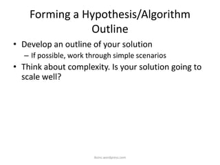 Forming a Hypothesis/Algorithm
Outline
• Develop an outline of your solution
– If possible, work through simple scenarios
• Think about complexity. Is your solution going to
scale well?
iksinc.wordpress.com
 