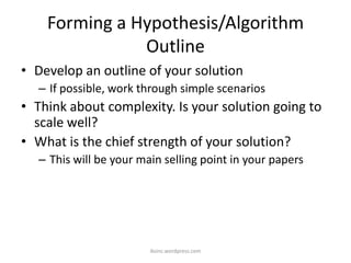Forming a Hypothesis/Algorithm
Outline
• Develop an outline of your solution
– If possible, work through simple scenarios
• Think about complexity. Is your solution going to
scale well?
• What is the chief strength of your solution?
– This will be your main selling point in your papers
iksinc.wordpress.com
 