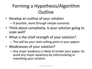 Forming a Hypothesis/Algorithm
Outline
• Develop an outline of your solution
– If possible, work through simple scenarios
• Think about complexity. Is your solution going to
scale well?
• What is the chief strength of your solution?
– This will be your main selling point in your papers
• Weaknesses of your solution?
– Any major weakness is likely to hinder your paper. So
avoid any major weakness by reformulating or
reworking your solution
iksinc.wordpress.com
 