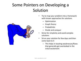 Some Pointers on Developing a
Solution
• Try to map your problem into a framework
with known approaches for solutions
– Optimization
– Graph theory
– Probabilistic
– Divide and conquer
• Strive for simplicity and avoid complex
solutions
• Sit on your solution for few days and then
come back to it
– This helps in locating weaknesses/flaws
that generally get overlooked in the
initial excitement
iksinc.wordpress.com
 