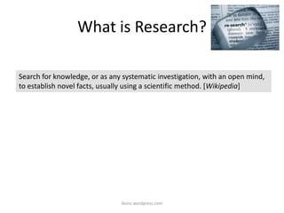 What is Research?
iksinc.wordpress.com
Search for knowledge, or as any systematic investigation, with an open mind,
to establish novel facts, usually using a scientific method. [Wikipedia]
 