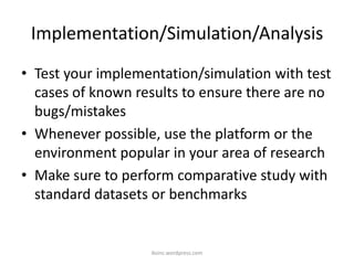 Implementation/Simulation/Analysis
• Test your implementation/simulation with test
cases of known results to ensure there are no
bugs/mistakes
• Whenever possible, use the platform or the
environment popular in your area of research
• Make sure to perform comparative study with
standard datasets or benchmarks
iksinc.wordpress.com
 