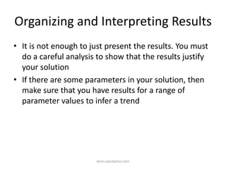 Organizing and Interpreting Results
• It is not enough to just present the results. You must
do a careful analysis to show that the results justify
your solution
• If there are some parameters in your solution, then
make sure that you have results for a range of
parameter values to infer a trend
iksinc.wordpress.com
 