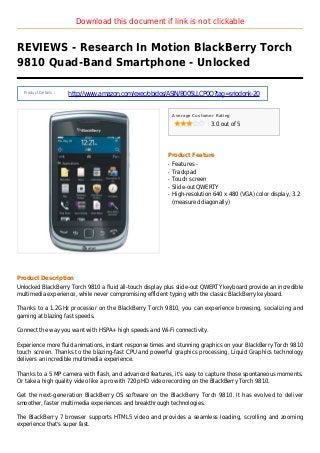 Download this document if link is not clickable
REVIEWS - Research In Motion BlackBerry Torch
9810 Quad-Band Smartphone - Unlocked
Product Details :
http://www.amazon.com/exec/obidos/ASIN/B005LLCP0Q?tag=sriodonk-20
Average Customer Rating
3.0 out of 5
Product Feature
Features -q
Trackpadq
Touch screenq
Slide-out QWERTYq
High-resolution 640 x 480 (VGA) color display, 3.2q
(measured diagonally)
Product Description
Unlocked BlackBerry Torch 9810 a fluid all-touch display plus slide-out QWERTY keyboard provide an incredible
multimedia experience, while never compromising efficient typing with the classic BlackBerry keyboard.
Thanks to a 1.2GHz processor on the BlackBerry Torch 9810, you can experience browsing, socializing and
gaming at blazing fast speeds.
Connect the way you want with HSPA+ high speeds and Wi-Fi connectivity.
Experience more fluid animations, instant response times and stunning graphics on your BlackBerry Torch 9810
touch screen. Thanks to the blazing-fast CPU and powerful graphics processing, Liquid Graphics technology
delivers an incredible multimedia experience.
Thanks to a 5 MP camera with flash, and advanced features, it's easy to capture those spontaneous moments.
Or take a high quality video like a pro with 720p HD video recording on the BlackBerry Torch 9810.
Get the next-generation BlackBerry OS software on the BlackBerry Torch 9810. It has evolved to deliver
smoother, faster multimedia experiences and breakthrough technologies.
The BlackBerry 7 browser supports HTML5 video and provides a seamless loading, scrolling and zooming
experience that's super fast.
 