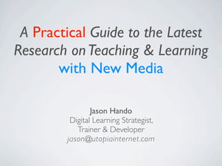 A Practical Guide to the Latest
Research on Teaching & Learning
       with New Media

                Jason Hando
         Digital Learning Strategist,
           Trainer & Developer
        jason@utopiainternet.com
 
