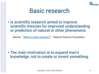 Basic research
• is scientific research aimed to improve
scientific theories for improved understanding
or prediction of natural or other phenomena
• The main motivation is to expand man's
knowledge, not to create or invent something.
Copyrights © 2016 Jamil Alkhatib 11
Source: "What is basic research?" . National Science Foundation.
 
