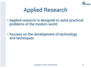 Applied Research
• Applied research is designed to solve practical
problems of the modern world
• focuses on the development of technology
and techniques
Copyrights © 2016 Jamil Alkhatib 12
 