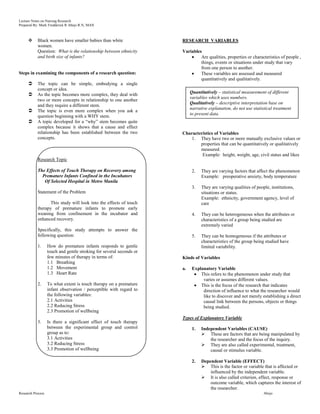 Lecture Notes on Nursing Research
Prepared By: Mark Fredderick R Abejo R.N, MAN



          Black women have smaller babies than white                 RESEARCH VARIABLES
           women.
           Question: What is the relationship between ethnicity       Variables
           and birth size of infants?                                          Are qualities, properties or characteristics of people ,
                                                                               things, events or situations under study that vary
                                                                               from one person to another.
Steps in examining the components of a research question:                      These variables are assessed and measured
                                                                               quantitatively and qualitatively.
          The topic can be simple, embodying a single
           concept or idea.
                                                                           Quantitatively – statistical measurement of different
          As the topic becomes more complex, they deal with
                                                                           variables which uses numbers.
           two or more concepts in relationship to one another
                                                                           Qualitatively – descriptive interpretation base on
           and they require a different stem.
                                                                           narrative explanation, do not use statistical treatment
          The topic is even more complex when you ask a
                                                                           to present data.
           question beginning with a WHY stem.
          A topic developed for a “why” stem becomes quite
           complex because it shows that a cause and effect
           relationship has been established between the two          Characteristics of Variables
           concepts.                                                      1. They have two or more mutually exclusive values or
                                                                              properties that can be quantitatively or qualitatively
                                                                              measured.
                                                                               Example: height, weight, age, civil status and likes
           Research Topic

           The Effects of Touch Therapy on Recovery among                   2.   They are varying factors that affect the phenomenon
             Premature Infants Confined in the Incubators                        Example: preoperative anxiety, body temperature
              Of Selected Hospital in Metro Manila
                                                                            3.   They are varying qualities of people, institutions,
           Statement of the Problem                                              situations or status.
                                                                                 Example: ethnicity, government agency, level of
                  This study will look into the effects of touch                 care
           therapy of premature infants to promote early
           weaning from confinement in the incubator and                    4.   They can be heterogeneous when the attributes or
           enhanced recovery.                                                    characteristics of a group being studied are
                                                                                 extremely varied
           Specifically, this study attempts to answer the
           following question:                                              5.   They can be homogeneous if the attributes or
                                                                                 characteristics of the group being studied have
           1.      How do premature infants responds to gentle                   limited variability.
                   touch and gentle stroking for several seconds or
                   few minutes of therapy in terms of:                Kinds of Variables
                   1.1 Breathing
                   1.2 Movement                                       a.    Explanatory Variable
                   1.3 Heart Rate                                               This refers to the phenomenon under study that
                                                                                 varies or assumes different values.
           2.      To what extent is touch therapy on a premature               This is the focus of the research that indicates
                   infant observation / perceptible with regard to               direction of influence to what the researcher would
                   the following variables:                                      like to discover and not merely establishing a direct
                   2.1 Activities                                                causal link between the persons, objects or things
                   2.2 Reducing Stress                                           being studied.
                   2.3 Promotion of wellbeing
                                                                      Types of Explanatory Variable
           3.      Is there a significant effect of touch therapy
                   between the experimental group and control               1.   Independent Variables (CAUSE)
                   group as to:                                                   These are factors that are being manipulated by
                   3.1 Activities                                                    the researcher and the focus of the inquiry.
                   3.2 Reducing Stress                                            They are also called experimental, treatment,
                   3.3 Promotion of wellbeing                                        causal or stimulus variable.

                                                                            2.   Dependent Variable (EFFECT)
                                                                                  This is the factor or variable that is affected or
                                                                                     influenced by the independent variable.
                                                                                  It is also called criterion, effect, response or
                                                                                     outcome variable, which captures the interest of
                                                                                     the researcher.
Research Process                                                                                                   Abejo
 
