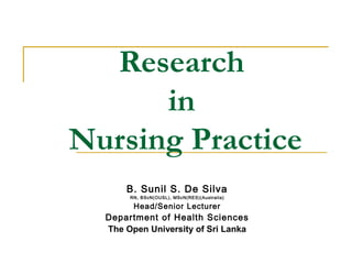 Research
in
Nursing Practice
B. Sunil S. De Silva
RN, BScN(OUSL), MScN(RES)(Australia)
Head/Senior Lecturer
Department of Health Sciences
The Open University of Sri Lanka
 