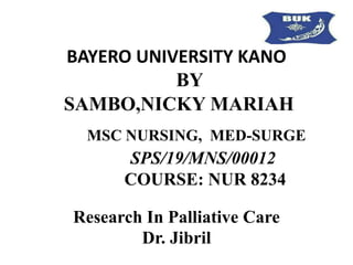 BAYERO UNIVERSITY KANO
BY
SAMBO,NICKY MARIAH
MSC NURSING, MED-SURGE
SPS/19/MNS/00012
COURSE: NUR 8234
Research In Palliative Care
Dr. Jibril
 
