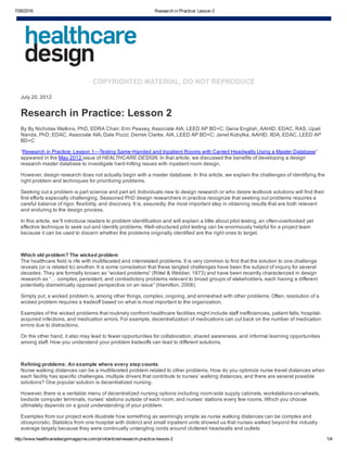 7/26/2016 Research in Practice: Lesson 2
http://www.healthcaredesignmagazine.com/print/article/research­practice­lesson­2 1/4
COPYRIGHTED MATERIAL, DO NOT REPRODUCE
July 20, 2012
Research in Practice: Lesson 2
By By Nicholas Watkins, PhD, EDRA Chair; Erin Peavey, Associate AIA, LEED AP BD+C; Gena English, AAHID, EDAC, RAS; Upali
Nanda, PhD, EDAC, Associate AIA; Dale Pozzi; Derrek Clarke, AIA, LEED AP BD+C; Janet Kobylka, AAHID, IIDA, EDAC, LEED AP
BD+C
“Research in Practice: Lesson 1—Testing Same­Handed and Inpatient Rooms with Canted Headwalls Using a Master Database”
appeared in the May 2012 issue of HEALTHCARE DESIGN. In that article, we discussed the benefits of developing a design
research master database to investigate hard­hitting issues with inpatient room design.
However, design research does not actually begin with a master database. In this article, we explain the challenges of identifying the
right problem and techniques for prioritizing problems.
Seeking out a problem is part science and part art. Individuals new to design research or who desire textbook solutions will find their
first efforts especially challenging. Seasoned PhD design researchers in practice recognize that seeking out problems requires a
careful balance of rigor, flexibility, and discovery. It is, assuredly, the most important step in obtaining results that are both relevant
and enduring to the design process.
In this article, we’ll introduce readers to problem identification and will explain a little about pilot testing, an often­overlooked yet
effective technique to seek out and identify problems. Well­structured pilot testing can be enormously helpful for a project team
because it can be used to discern whether the problems originally identified are the right ones to target.                 
 
Which old problem? The wicked problem
The healthcare field is rife with multifaceted and interrelated problems. It is very common to find that the solution to one challenge
reveals (or is related to) another. It is some consolation that these tangled challenges have been the subject of inquiry for several
decades. They are formally known as “wicked problems” (Rittel & Webber, 1973) and have been recently characterized in design
research as “… complex, persistent, and contradictory problems relevant to broad groups of stakeholders, each having a different
potentially diametrically opposed perspective on an issue” (Hamilton, 2008).
Simply put, a wicked problem is, among other things, complex, ongoing, and enmeshed with other problems. Often, resolution of a
wicked problem requires a tradeoff based on what is most important to the organization.
Examples of the wicked problems that routinely confront healthcare facilities might include staff inefficiencies, patient falls, hospital­
acquired infections, and medication errors. For example, decentralization of medications can cut back on the number of medication
errors due to distractions.
On the other hand, it also may lead to fewer opportunities for collaboration, shared awareness, and informal learning opportunities
among staff. How you understand your problem tradeoffs can lead to different solutions.
 
Refining problems: An example where every step counts
Nurse walking distances can be a multifaceted problem related to other problems. How do you optimize nurse travel distances when
each facility has specific challenges, multiple drivers that contribute to nurses’ walking distances, and there are several possible
solutions? One popular solution is decentralized nursing.
However, there is a veritable menu of decentralized nursing options including room­side supply cabinets, workstations­on­wheels,
bedside computer terminals, nurses’ stations outside of each room, and nurses’ stations every few rooms. Which you choose
ultimately depends on a good understanding of your problem.
Examples from our project work illustrate how something as seemingly simple as nurse walking distances can be complex and
idiosyncratic. Statistics from one hospital with distinct and small inpatient units showed us that nurses walked beyond the industry
average largely because they were continually untangling cords around cluttered headwalls and outlets.
 