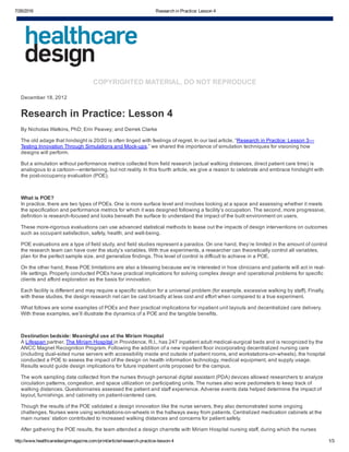 7/26/2016 Research in Practice: Lesson 4
http://www.healthcaredesignmagazine.com/print/article/research­practice­lesson­4 1/3
COPYRIGHTED MATERIAL, DO NOT REPRODUCE
December 18, 2012
Research in Practice: Lesson 4
By Nicholas Watkins, PhD; Erin Peavey; and Derrek Clarke
The old adage that hindsight is 20/20 is often tinged with feelings of regret. In our last article, “Research in Practice: Lesson 3—
Testing Innovation Through Simulations and Mock­ups,” we shared the importance of simulation techniques for visioning how
designs will perform.
But a simulation without performance metrics collected from field research (actual walking distances, direct patient care time) is
analogous to a cartoon—entertaining, but not reality. In this fourth article, we give a reason to celebrate and embrace hindsight with
the post­occupancy evaluation (POE).
 
What is POE?
In practice, there are two types of POEs. One is more surface level and involves looking at a space and assessing whether it meets
the specification and performance metrics for which it was designed following a facility’s occupation. The second, more progressive,
definition is research­focused and looks beneath the surface to understand the impact of the built environment on users.
These more­rigorous evaluations can use advanced statistical methods to tease out the impacts of design interventions on outcomes
such as occupant satisfaction, safety, health, and well­being.
POE evaluations are a type of field study, and field studies represent a paradox. On one hand, they’re limited in the amount of control
the research team can have over the study’s variables. With true experiments, a researcher can theoretically control all variables,
plan for the perfect sample size, and generalize findings. This level of control is difficult to achieve in a POE.
On the other hand, these POE limitations are also a blessing because we’re interested in how clinicians and patients will act in real­
life settings. Properly conducted POEs have practical implications for solving complex design and operational problems for specific
clients and afford exploration as the basis for innovation.
Each facility is different and may require a specific solution for a universal problem (for example, excessive walking by staff). Finally,
with these studies, the design research net can be cast broadly at less cost and effort when compared to a true experiment.
What follows are some examples of POEs and their practical implications for inpatient unit layouts and decentralized care delivery.
With these examples, we’ll illustrate the dynamics of a POE and the tangible benefits.
 
Destination bedside: Meaningful use at the Miriam Hospital
A Lifespan partner, The Miriam Hospital in Providence, R.I., has 247 inpatient adult medical­surgical beds and is recognized by the
ANCC Magnet Recognition Program. Following the addition of a new inpatient floor incorporating decentralized nursing care
(including dual­sided nurse servers with accessibility inside and outside of patient rooms, and workstations­on­wheels), the hospital
conducted a POE to assess the impact of the design on health information technology, medical equipment, and supply usage.
Results would guide design implications for future inpatient units proposed for the campus.
The work sampling data collected from the nurses through personal digital assistant (PDA) devices allowed researchers to analyze
circulation patterns, congestion, and space utilization on participating units. The nurses also wore pedometers to keep track of
walking distances. Questionnaires assessed the patient and staff experience. Adverse events data helped determine the impact of
layout, furnishings, and cabinetry on patient­centered care.
Though the results of the POE validated a design innovation like the nurse servers, they also demonstrated some ongoing
challenges. Nurses were using workstations­on­wheels in the hallways away from patients. Centralized medication cabinets at the
main nurses’ station contributed to increased walking distances and concerns for patient safety. 
After gathering the POE results, the team attended a design charrette with Miriam Hospital nursing staff, during which the nurses
 