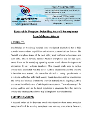 Research in Progress- Defending Android Smartphones
from Malware Attacks
ABSTRACT:
Smartphones are becoming enriched with confidential information due to their
powerful computational capabilities and attractive communications features. The
Android smartphone is one of the most widely used platforms by businesses and
users alike. This is partially because Android smartphones use the free, open-
source Linux as the underlying operating system, which allows development of
applications by any software developer. This research study aims to explore
security risks associated with the use of Android smartphones and the sensitive
information they contain; the researcher devised a survey questionnaire to
investigate and further understand security threats targeting Android smartphones.
The survey also intended to study the scope of malware attacks targeting Android
phones and the effectiveness of existing defense measures. The study surveyed the
average Android users as the target population to understand how they perceive
security and what security controls they use to protect their smartphones.
EXISTING SYSTEM:
A focused review of the literature reveals that there have been many protection
strategies offered for securing smartphones and ensuring user privacy; however,
 