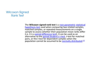 The Wilcoxon signed-rank test is a non-parametric statistical
hypothesis test used when comparing two related samples,
matched samples, or repeated measurements on a single
sample to assess whether their population mean ranks differ
(i.e. it is a paired difference test). It can be used as an
alternative to the paired Student's t-test, t-test for matched
pairs, or the t-test for dependent samples when the
population cannot be assumed to be normally distributed.[1]
 