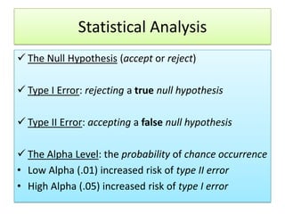 Statistical Analysis
 The Null Hypothesis (accept or reject)
 Type I Error: rejecting a true null hypothesis

 Type II Error: accepting a false null hypothesis
 The Alpha Level: the probability of chance occurrence
• Low Alpha (.01) increased risk of type II error
• High Alpha (.05) increased risk of type I error

 