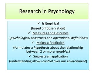 Research in Psychology
 Is Empirical
(based off observation)
 Measures and Describes
( psychological constructs and operational definitions)
 Makes a Prediction
(formulates a hypothesis about the relationship
between 2 or more variables)
 Suggests an application
(understanding allows control over our environment)

 