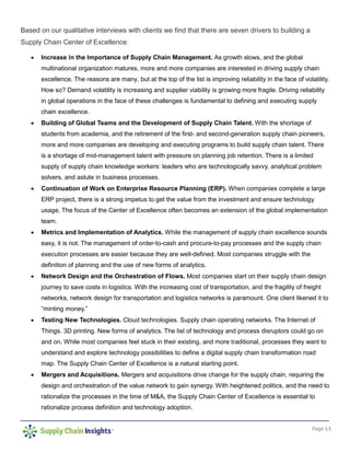 Page 13
Based on our qualitative interviews with clients we find that there are seven drivers to building a
Supply Chain Center of Excellence:
• Increase in the Importance of Supply Chain Management. As growth slows, and the global
multinational organization matures, more and more companies are interested in driving supply chain
excellence. The reasons are many, but at the top of the list is improving reliability in the face of volatility.
How so? Demand volatility is increasing and supplier viability is growing more fragile. Driving reliability
in global operations in the face of these challenges is fundamental to defining and executing supply
chain excellence.
• Building of Global Teams and the Development of Supply Chain Talent. With the shortage of
students from academia, and the retirement of the first- and second-generation supply chain pioneers,
more and more companies are developing and executing programs to build supply chain talent. There
is a shortage of mid-management talent with pressure on planning job retention. There is a limited
supply of supply chain knowledge workers: leaders who are technologically savvy, analytical problem
solvers, and astute in business processes.
• Continuation of Work on Enterprise Resource Planning (ERP). When companies complete a large
ERP project, there is a strong impetus to get the value from the investment and ensure technology
usage. The focus of the Center of Excellence often becomes an extension of the global implementation
team.
• Metrics and Implementation of Analytics. While the management of supply chain excellence sounds
easy, it is not. The management of order-to-cash and procure-to-pay processes and the supply chain
execution processes are easier because they are well-defined. Most companies struggle with the
definition of planning and the use of new forms of analytics.
• Network Design and the Orchestration of Flows. Most companies start on their supply chain design
journey to save costs in logistics. With the increasing cost of transportation, and the fragility of freight
networks, network design for transportation and logistics networks is paramount. One client likened it to
“minting money.”
• Testing New Technologies. Cloud technologies. Supply chain operating networks. The Internet of
Things. 3D printing. New forms of analytics. The list of technology and process disruptors could go on
and on. While most companies feel stuck in their existing, and more traditional, processes they want to
understand and explore technology possibilities to define a digital supply chain transformation road
map. The Supply Chain Center of Excellence is a natural starting point.
• Mergers and Acquisitions. Mergers and acquisitions drive change for the supply chain, requiring the
design and orchestration of the value network to gain synergy. With heightened politics, and the need to
rationalize the processes in the time of M&A, the Supply Chain Center of Excellence is essential to
rationalize process definition and technology adoption.
 