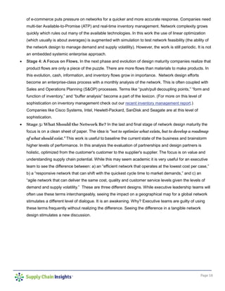 Page 18
of e-commerce puts pressure on networks for a quicker and more accurate response. Companies need
multi-tier Available-to-Promise (ATP) and real-time inventory management. Network complexity grows
quickly which rules out many of the available technologies. In this work the use of linear optimization
(which usually is about averages) is augmented with simulation to test network feasibility (the ability of
the network design to manage demand and supply volatility). However, the work is still periodic. It is not
an embedded systemic enterprise approach.
• Stage 4: A Focus on Flows. In the next phase and evolution of design maturity companies realize that
product flows are only a piece of the puzzle. There are more flows than materials to make products. In
this evolution, cash, information, and inventory flows grow in importance. Network design efforts
become an enterprise-class process with a monthly analysis of the network. This is often coupled with
Sales and Operations Planning (S&OP) processes. Terms like “push/pull decoupling points,” “form and
function of inventory,” and “buffer analysis” become a part of the lexicon. (For more on this level of
sophistication on inventory management check out our recent inventory management report.)
Companies like Cisco Systems, Intel, Hewlett-Packard, SanDisk and Seagate are at this level of
sophistication.
• Stage 5: What Should the Network Be? In the last and final stage of network design maturity the
focus is on a clean sheet of paper. The idea is "not to optimize what exists, but to develop a roadmap
of what should exist." This work is useful to baseline the current state of the business and brainstorm
higher levels of performance. In this analysis the evaluation of partnerships and design partners is
holistic, optimized from the customer's customer to the supplier's supplier. The focus is on value and
understanding supply chain potential. While this may seem academic it is very useful for an executive
team to see the difference between: a) an “efficient network that operates at the lowest cost per case,”
b) a “responsive network that can shift with the quickest cycle time to market demands,” and c) an
“agile network that can deliver the same cost, quality and customer service levels given the levels of
demand and supply volatility.” These are three different designs. While executive leadership teams will
often use these terms interchangeably, seeing the impact on a geographical map for a global network
stimulates a different level of dialogue. It is an awakening. Why? Executive teams are guilty of using
these terms frequently without realizing the difference. Seeing the difference in a tangible network
design stimulates a new discussion.
 