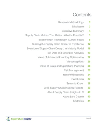 Page 2
Contents
Research Methodology
Disclosure
Executive Summary
Supply Chain Metrics That Matter: What Is Possible?
Investment in Technology: Current Focus
Building the Supply Chain Center of Excellence
Evolution of Supply Chain Design: A Maturity Model
Big Data and Emerging Analytics
Value of Advanced Inventory Optimization
Misconceptions
Value of Sales and Operations Planning
Risk Management
Recommendations
Conclusion
Terms to Know
2015 Supply Chain Insights Reports
About Supply Chain Insights LLC
About Lora Cecere
Endnotes
3
3
4
5
8
12
16
19
22
26
28
30
34
37
38
39
40
40
41
 