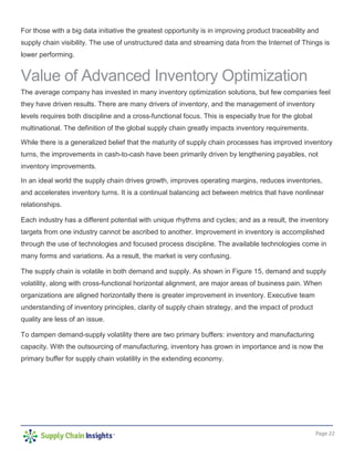 Page 22
For those with a big data initiative the greatest opportunity is in improving product traceability and
supply chain visibility. The use of unstructured data and streaming data from the Internet of Things is
lower performing.
Value of Advanced Inventory Optimization
The average company has invested in many inventory optimization solutions, but few companies feel
they have driven results. There are many drivers of inventory, and the management of inventory
levels requires both discipline and a cross-functional focus. This is especially true for the global
multinational. The definition of the global supply chain greatly impacts inventory requirements.
While there is a generalized belief that the maturity of supply chain processes has improved inventory
turns, the improvements in cash-to-cash have been primarily driven by lengthening payables, not
inventory improvements.
In an ideal world the supply chain drives growth, improves operating margins, reduces inventories,
and accelerates inventory turns. It is a continual balancing act between metrics that have nonlinear
relationships.
Each industry has a different potential with unique rhythms and cycles; and as a result, the inventory
targets from one industry cannot be ascribed to another. Improvement in inventory is accomplished
through the use of technologies and focused process discipline. The available technologies come in
many forms and variations. As a result, the market is very confusing.
The supply chain is volatile in both demand and supply. As shown in Figure 15, demand and supply
volatility, along with cross-functional horizontal alignment, are major areas of business pain. When
organizations are aligned horizontally there is greater improvement in inventory. Executive team
understanding of inventory principles, clarity of supply chain strategy, and the impact of product
quality are less of an issue.
To dampen demand-supply volatility there are two primary buffers: inventory and manufacturing
capacity. With the outsourcing of manufacturing, inventory has grown in importance and is now the
primary buffer for supply chain volatility in the extending economy.
 