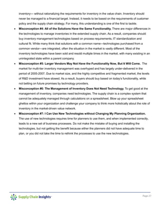 Page 27
inventory— without rationalizing the requirements for inventory in the value chain. Inventory should
never be managed to a financial target. Instead, it needs to be based on the requirements of customer
policy and the supply chain strategy. For many, this understanding is one of the first to tackle.
• Misconception #4: All of the Solutions Have the Same Functionality. There are major differences in
the technologies to manage inventories in the extended supply chain. As a result, companies should
buy inventory management technologies based on process requirements, IT standardization and
cultural fit. While many think that solutions with a common name—technologies purchased from a
common vendor—are integrated, often the situation in the market is vastly different. Most of the
inventory technologies have been sold and resold multiple times in the market, with many existing in an
unintegrated state within a parent company.
• Misconception #5: Larger Vendors May Not Have the Functionality Now, But It Will Come. The
market for multi-tier inventory management was overhyped and has largely under-delivered in the
period of 2005-2007. Due to market size, and the highly competitive and fragmented market, the levels
of R&D investment have slowed. As a result, buyers should buy based on today’s functionality, while
not betting on future promises by technology providers.
• Misconception #6: The Management of Inventory Does Not Need Technology. To get good at the
management of inventory, companies need technologies. The supply chain is a complex system that
cannot be adequately managed through calculations on a spreadsheet. Blow up your spreadsheet
ghettos within your organization and challenge your company to think more holistically about the role of
inventory in the market-driven value network.
• Misconception #7: I Can Use New Technologies without Changing My Planning Organization.
The use of new technologies requires time for planners to use them, and when implemented correctly,
leads to a new set of business processes. Do not make the mistake of buying and installing the
technologies, but not getting the benefit because either the planners did not have adequate time to
plan, or you did not take the time to rethink the processes to use the new technologies.
 