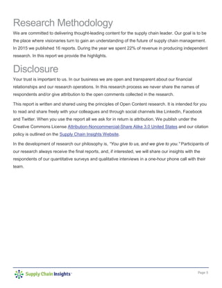 Page 3
Research Methodology
We are committed to delivering thought-leading content for the supply chain leader. Our goal is to be
the place where visionaries turn to gain an understanding of the future of supply chain management.
In 2015 we published 16 reports. During the year we spent 22% of revenue in producing independent
research. In this report we provide the highlights.
Disclosure
Your trust is important to us. In our business we are open and transparent about our financial
relationships and our research operations. In this research process we never share the names of
respondents and/or give attribution to the open comments collected in the research.
This report is written and shared using the principles of Open Content research. It is intended for you
to read and share freely with your colleagues and through social channels like LinkedIn, Facebook
and Twitter. When you use the report all we ask for in return is attribution. We publish under the
Creative Commons License Attribution-Noncommercial-Share Alike 3.0 United States and our citation
policy is outlined on the Supply Chain Insights Website.
In the development of research our philosophy is, “You give to us, and we give to you.” Participants of
our research always receive the final reports, and, if interested, we will share our insights with the
respondents of our quantitative surveys and qualitative interviews in a one-hour phone call with their
team.
 