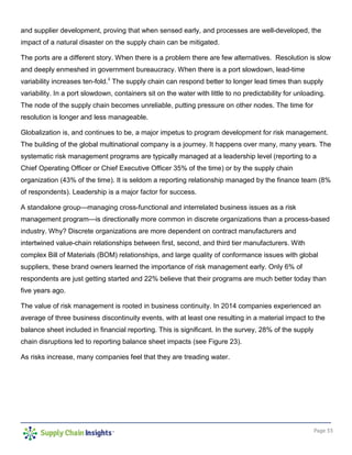 Page 33
and supplier development, proving that when sensed early, and processes are well-developed, the
impact of a natural disaster on the supply chain can be mitigated.
The ports are a different story. When there is a problem there are few alternatives. Resolution is slow
and deeply enmeshed in government bureaucracy. When there is a port slowdown, lead-time
variability increases ten-fold.ii
The supply chain can respond better to longer lead times than supply
variability. In a port slowdown, containers sit on the water with little to no predictability for unloading.
The node of the supply chain becomes unreliable, putting pressure on other nodes. The time for
resolution is longer and less manageable.
Globalization is, and continues to be, a major impetus to program development for risk management.
The building of the global multinational company is a journey. It happens over many, many years. The
systematic risk management programs are typically managed at a leadership level (reporting to a
Chief Operating Officer or Chief Executive Officer 35% of the time) or by the supply chain
organization (43% of the time). It is seldom a reporting relationship managed by the finance team (8%
of respondents). Leadership is a major factor for success.
A standalone group—managing cross-functional and interrelated business issues as a risk
management program—is directionally more common in discrete organizations than a process-based
industry. Why? Discrete organizations are more dependent on contract manufacturers and
intertwined value-chain relationships between first, second, and third tier manufacturers. With
complex Bill of Materials (BOM) relationships, and large quality of conformance issues with global
suppliers, these brand owners learned the importance of risk management early. Only 6% of
respondents are just getting started and 22% believe that their programs are much better today than
five years ago.
The value of risk management is rooted in business continuity. In 2014 companies experienced an
average of three business discontinuity events, with at least one resulting in a material impact to the
balance sheet included in financial reporting. This is significant. In the survey, 28% of the supply
chain disruptions led to reporting balance sheet impacts (see Figure 23).
As risks increase, many companies feel that they are treading water.
 