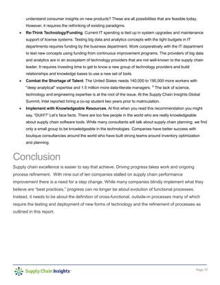 Page 37
understand consumer insights on new products? These are all possibilities that are feasible today.
However, it requires the rethinking of existing paradigms.
• Re-Think Technology/Funding. Current IT spending is tied up in system upgrades and maintenance
support of license systems. Testing big data and analytics concepts with the tight budgets in IT
departments requires funding by the business department. Work cooperatively with the IT department
to test new concepts using funding from continuous improvement programs. The providers of big data
and analytics are in an ecosystem of technology providers that are not well-known to the supply chain
leader. It requires investing time to get to know a new group of technology providers and build
relationships and knowledge bases to use a new set of tools.
• Combat the Shortage of Talent. The United States needs 140,000 to 190,000 more workers with
''deep analytical'' expertise and 1.5 million more data-literate managers. iii
The lack of science,
technology and engineering expertise is at the root of the issue. At the Supply Chain Insights Global
Summit, Intel reported hiring a co-op student two years prior to matriculation.
• Implement with Knowledgeable Resources. At first when you read this recommendation you might
say, “DUH!?” Let’s face facts. There are too few people in the world who are really knowledgeable
about supply chain software tools. While many consultants will talk about supply chain planning, we find
only a small group to be knowledgeable in the technologies. Companies have better success with
boutique consultancies around the world who have built strong teams around inventory optimization
and planning.
Conclusion
Supply chain excellence is easier to say that achieve. Driving progress takes work and ongoing
process refinement. With nine out of ten companies stalled on supply chain performance
improvement there is a need for a step change. While many companies blindly implement what they
believe are “best practices,” progress can no longer be about evolution of functional processes.
Instead, it needs to be about the definition of cross-functional, outside-in processes many of which
require the testing and deployment of new forms of technology and the refinement of processes as
outlined in this report.
 