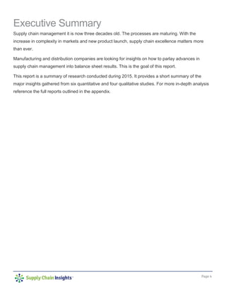 Page 4
Executive Summary
Supply chain management it is now three decades old. The processes are maturing. With the
increase in complexity in markets and new product launch, supply chain excellence matters more
than ever.
Manufacturing and distribution companies are looking for insights on how to parlay advances in
supply chain management into balance sheet results. This is the goal of this report.
This report is a summary of research conducted during 2015. It provides a short summary of the
major insights gathered from six quantitative and four qualitative studies. For more in-depth analysis
reference the full reports outlined in the appendix.
 
