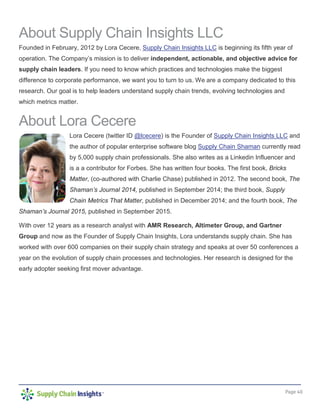 Page 40
About Supply Chain Insights LLC
Founded in February, 2012 by Lora Cecere, Supply Chain Insights LLC is beginning its fifth year of
operation. The Company’s mission is to deliver independent, actionable, and objective advice for
supply chain leaders. If you need to know which practices and technologies make the biggest
difference to corporate performance, we want you to turn to us. We are a company dedicated to this
research. Our goal is to help leaders understand supply chain trends, evolving technologies and
which metrics matter.
About Lora Cecere
Lora Cecere (twitter ID @lcecere) is the Founder of Supply Chain Insights LLC and
the author of popular enterprise software blog Supply Chain Shaman currently read
by 5,000 supply chain professionals. She also writes as a Linkedin Influencer and
is a a contributor for Forbes. She has written four books. The first book, Bricks
Matter, (co-authored with Charlie Chase) published in 2012. The second book, The
Shaman’s Journal 2014, published in September 2014; the third book, Supply
Chain Metrics That Matter, published in December 2014; and the fourth book, The
Shaman’s Journal 2015, published in September 2015.
With over 12 years as a research analyst with AMR Research, Altimeter Group, and Gartner
Group and now as the Founder of Supply Chain Insights, Lora understands supply chain. She has
worked with over 600 companies on their supply chain strategy and speaks at over 50 conferences a
year on the evolution of supply chain processes and technologies. Her research is designed for the
early adopter seeking first mover advantage.
 