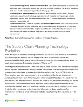 Page 14 
3. Focus on the Urgent with No Time for the Important. Often the focus of a center of excellence will get bogged down in day-to-day activities and lose focus on driving excellence. The center of excellence tends to be more focused on strategic and tactical design questions. 
4. Ability to Serve the Organization. In our research, we find that the most successful centers of excellence measure themselves through organizational pull. Instead of pushing concepts onto the organization, they sell ideas, and measure adoption by ‘pull’. If a center of excellence becomes too academic it is doomed to fail. 
5. Difference between a Center of Expertise and a Center of Excellence: Many companies confuse the focus and intent of a center of expertise and a center of excellence. While a center of expertise is focused on skill development and the adoption of practices, the center of excellence is focused on a step change or the drive to a new level of excellence with a more strategic focus on change management. 
Action Item: Clearly define supply chain excellence in the operating plan. 
The Supply Chain Planning Technology Evolution 
Within the myriad of options for technology investment, few solutions have the Return on Investment (ROI) of supply chain planning. With an average time to ROI of nine months, the value is unquestionably high. Being good at planning is becoming more and more important to the delivery of supply chain excellence. The question is typically, “What to buy?” 
The first generation solutions of the 1990s were “best-of-breed” solutions. This market was overhyped and the solutions under-delivered, leading to market consolidation. The second generation of solution providers designed software as an extension of Enterprise Resource Planning (ERP) solutions. These solutions were often recommended by large consultants, and in the last decade many companies have replaced best-of-breed solutions with extended ERP solutions. The results have not been positive. The “ERP expansionist” solutions are harder to use, have less functionality and require more planners. The implementation model was better suited to large system integrators’ product portfolios—the solutions were more expensive, requiring more manpower to implement, and a better fit with the skills in most major system integrators’ talent sets—and as a result were often recommended over best-of-breed solutions as the better way of planning. This proved not to be the case.  