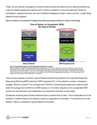 Page 15 
Today, we are seeing a resurgence of best-of-breed solution providers that are utilizing Software-as- a-Service (SaaS) deployment options and in-memory models for concurrent planning. While not mainstream, cognitive learning—the use of artificial intelligence to learn, sense and act—is also being piloted by early adopters. 
Figure 10. Return on Investment of Supply Chain Planning Solutions Based on Type of Technology 
There are two classes of solution: best-of-breed and planning solutions from extended Enterprise Resourcing Planning (ERP) solutions (“ERP expansionist”). In the selection process, companies struggle. Which to choose? The average time to ROI for a best-of-breed approach is eight months, while the average time to ROI for an ERP solution is 13 months. Solutions from an extended ERP vendor are met with lower user satisfaction as compared to the other vendor types. 
Companies choosing best of breed solutions have a quicker time to value. This is especially true if the software is implemented by the software vendor as opposed to a consultant. The decisions are multi- faceted. Table 2 is designed to guide selection processes. 
 