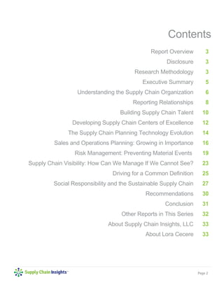 Page 2 
Contents 
Report Overview 
Disclosure 
Research Methodology 
Executive Summary 
Understanding the Supply Chain Organization 
Reporting Relationships 
Building Supply Chain Talent 
Developing Supply Chain Centers of Excellence 
The Supply Chain Planning Technology Evolution 
Sales and Operations Planning: Growing in Importance 
Risk Management: Preventing Material Events 
Supply Chain Visibility: How Can We Manage If We Cannot See? 
Driving for a Common Definition 
Social Responsibility and the Sustainable Supply Chain 
Recommendations 
Conclusion 
Other Reports in This Series 
About Supply Chain Insights, LLC 
About Lora Cecere 
3 
3 
3 
5 
6 
8 
10 
12 
14 
16 
19 
23 
25 
27 
30 
31 
32 
33 
33 
 