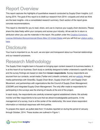 Page 3 
Report Overview 
This report captures the highlights of quantitative research conducted by Supply Chain Insights, LLC during 2014. The goal of this report is to distill our research from 2014—snippets and what we think are the best insights—into a consolidated research summary. Each section of the report gives concrete recommendations. 
This report is intended for you to read, share, and use to improve your supply chain decisions. Please share this data freely within your company and across your industry. All we ask for in return is attribution when you use the materials in this report. We publish under the Creative Commons License Attribution-Noncommercial-Share Alike 3.0 United States and you will find our citation policy here. 
Disclosure 
Your trust is important to us. As such, we are open and transparent about our financial relationships and our research processes. 
Research Methodology 
The Supply Chain Insights team is focused on bringing open content research to business leaders. It is at the heart of our business. Each study is carefully designed to better understand a specific topic, and the survey findings are based on data from known respondents. Survey respondents are sourced from our contacts, social media (Twitter and LinkedIn contacts), and our website, through media partnerships with GreenBiz, Supply Chain Brain, Supply Chain 24/7, and Supply Chain Movement, and partnerships with organizations like the Council of Supply Chain Management (CSCMP) and Integrated Supply Chain Management. The only offer made to respondents for participating in the surveys was the sharing of results at the end of the project. 
In each study, the respondents are carefully screened against established criteria. We actively monitor and filter respondents to be sure that we attract knowledgeable participants. In the management of a survey, trust is at the center of the relationship. We never share respondent information or individual responses with third parties. 
To prepare this report, we pulled data from 13 studies reported on during the period of January through October, 2014. These studies are outlined in Figure 1. 
 