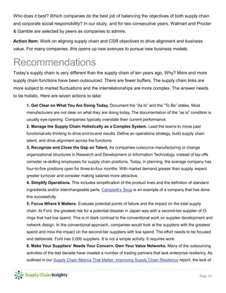 Page 30 
Who does it best? Which companies do the best job of balancing the objectives of both supply chain and corporate social responsibility? In our study, and for two consecutive years, Walmart and Procter & Gamble are selected by peers as companies to admire. 
Action Item: Work on aligning supply chain and CSR objectives to drive alignment and business value. For many companies, this opens up new avenues to pursue new business models. 
Recommendations 
Today’s supply chain is very different than the supply chain of ten years ago. Why? More and more supply chain functions have been outsourced. There are fewer buffers. The supply chain links are more subject to market fluctuations and the interrelationships are more complex. The answer needs to be holistic. Here are seven actions to take: 
1. Get Clear on What You Are Doing Today. Document the “As Is” and the “To Be” states. Most manufacturers are not clear on what they are doing today. The documentation of the “as is” condition is usually eye-opening. Companies typically overstate their current performance. 
2. Manage the Supply Chain Holistically as a Complex System. Lead the teams to move past functional-silo thinking to drive end-to-end results. Define an operations strategy, build supply chain talent, and drive alignment across the functions. 
3. Recognize and Close the Gap on Talent. As companies outsource manufacturing or change organizational structures in Research and Development or Information Technology, instead of lay-offs consider re-skilling employees for supply chain positions. Today, in planning, the average company has four-to-five positions open for three-to-four months. With market demand greater than supply, expect greater turnover and consider making salaries more attractive. 
4. Simplify Operations. This includes simplification of the product lines and the definition of standard ingredients and/or interchangeable parts. Campbell’s Soup is an example of a company that has done this successfully. 
5. Focus Where It Matters. Evaluate potential points of failure and the impact on the total supply chain. At Ford, the greatest risk for a potential disaster in Japan was with a second-tier supplier of O- rings that had low spend. This is in stark contrast to the conventional work on supplier development and network design. In the conventional approach, companies would look at the suppliers with the greatest spend and miss the impact on the second-tier suppliers with low spend. The effort needs to be focused and deliberate. Ford has 5,000 suppliers. It is not a simple activity. It requires work. 
6. Make Your Suppliers’ Needs Your Concern. Own Your Value Networks. Many of the outsourcing activities of the last decade have created a number of trading partners that lack enterprise resiliency. As outlined in our Supply Chain Metrics That Matter: Improving Supply Chain Resiliency report, the lack of  