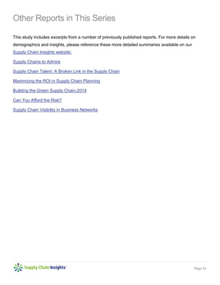 Page 32 
Other Reports in This Series 
This study includes excerpts from a number of previously published reports. For more details on demographics and insights, please reference these more detailed summaries available on our Supply Chain Insights website: 
Supply Chains to Admire 
Supply Chain Talent: A Broken Link in the Supply Chain 
Maximizing the ROI in Supply Chain Planning 
Building the Green Supply Chain-2014 
Can You Afford the Risk? 
Supply Chain Visibility in Business Networks 
 