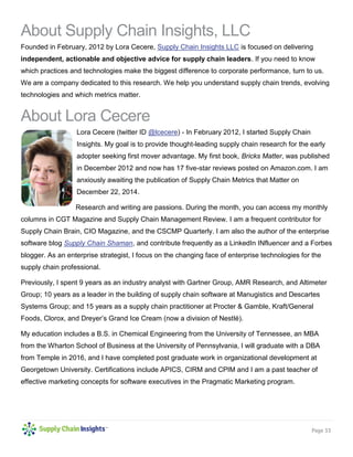 Page 33 
About Supply Chain Insights, LLC 
Founded in February, 2012 by Lora Cecere, Supply Chain Insights LLC is focused on delivering independent, actionable and objective advice for supply chain leaders. If you need to know which practices and technologies make the biggest difference to corporate performance, turn to us. We are a company dedicated to this research. We help you understand supply chain trends, evolving technologies and which metrics matter. 
About Lora Cecere 
Lora Cecere (twitter ID @lcecere) - In February 2012, I started Supply Chain Insights. My goal is to provide thought-leading supply chain research for the early adopter seeking first mover advantage. My first book, Bricks Matter, was published in December 2012 and now has 17 five-star reviews posted on Amazon.com. I am anxiously awaiting the publication of Supply Chain Metrics that Matter on December 22, 2014. 
Research and writing are passions. During the month, you can access my monthly columns in CGT Magazine and Supply Chain Management Review. I am a frequent contributor for Supply Chain Brain, CIO Magazine, and the CSCMP Quarterly. I am also the author of the enterprise software blog Supply Chain Shaman, and contribute frequently as a LinkedIn INfluencer and a Forbes blogger. As an enterprise strategist, I focus on the changing face of enterprise technologies for the supply chain professional. 
Previously, I spent 9 years as an industry analyst with Gartner Group, AMR Research, and Altimeter Group; 10 years as a leader in the building of supply chain software at Manugistics and Descartes Systems Group; and 15 years as a supply chain practitioner at Procter & Gamble, Kraft/General Foods, Clorox, and Dreyer’s Grand Ice Cream (now a division of Nestlé). 
My education includes a B.S. in Chemical Engineering from the University of Tennessee, an MBA from the Wharton School of Business at the University of Pennsylvania, I will graduate with a DBA from Temple in 2016, and I have completed post graduate work in organizational development at Georgetown University. Certifications include APICS, CIRM and CPIM and I am a past teacher of effective marketing concepts for software executives in the Pragmatic Marketing program. 
