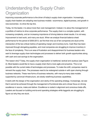 Page 6 
Understanding the Supply Chain Organization 
Improving corporate performance is the driver of today’s supply chain organization. Increasingly, supply chain leaders are adopting new business models—ecommerce, digital business, and growth in new economies—to drive the top line. 
Today, for the leader, it is about more than cost management. Instead, it is about the management of a portfolio of metrics to drive corporate performance. The supply chain is a complex system, with increasing complexity, and an increasing importance of driving balance sheet results. It is not easy. Improvement is hard work, and many are stuck. When we analyze financial balance sheet performance for the period of 2000-2013, we find that nine out of ten companies are stuck at the intersection of the two critical metrics of operating margin and inventory turns. Cash flow has been improved through elongating payables, and most companies are struggling to improve inventory in the face of complexity. This is an area of frustration and disappointment for business leaders who want to leverage supply chain technologies and processes to deliver both growth opportunities along with cash and cost savings to the organization. 
The reason why? Today, the supply chain organization is traditional, tactical and cautious (see Figure 2). Most leaders would like to have a supply chain that is more agile and proactive. This is not possible with the current state of technologies and processes. To make the shift, companies need to reinvent the supply chain. The processes need to be redesigned outside-in with open sharing through business networks. These new forms of business networks, with many-to-many data models supported by canonical infrastructure, are slowly redefining business capabilities. 
It starts with the design of the organization and clarity of the operating strategy. Increasingly, we see that it cannot be achieved through the management of functional silos and a linear focus on driving excellence in source, make and deliver. Excellence is rooted in alignment and conscious trade-offs. Leaders are focused on building end-to-end operating strategies while laggards are struggling to figure out why they are stuck. 
 
