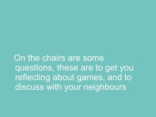 On the chairs are some questions, these are to get you reflecting about games, and to discuss with your neighbours 