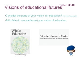 Visions of educational futures Consider the parts of your ‘vision’ for education?   (10 year timescale) Articulate (in one sentence) your vision of education. Twitter: # FLRI wholeeducation.org   