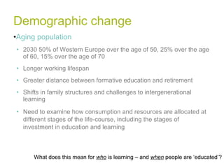 Demographic change Aging population 2030 50% of Western Europe over the age of 50, 25% over the age of 60, 15% over the age of 70 Longer working lifespan Greater distance between formative education and retirement Shifts in family structures and challenges to intergenerational learning Need to examine how consumption and resources are allocated at different stages of the life-course, including the stages of investment in education and learning What does this mean for  who  is learning – and  when  people are ‘educated’? 