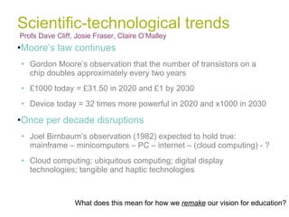 Scientific-technological trends Profs Dave Cliff, Josie Fraser, Claire O’Malley  Moore’s law continues Gordon Moore’s observation that the number of transistors on a chip doubles approximately every two years £1000 today = £31.50 in 2020 and £1 by 2030 Device today = 32 times more powerful in 2020 and x1000 in 2030 Once per decade disruptions Joel Birnbaum’s observation (1982) expected to hold true: mainframe – minicomputers – PC – internet – (cloud computing) - ? Cloud computing; ubiquitous computing; digital display technologies; tangible and haptic technologies What does this mean for how we  remake  our vision for education? 