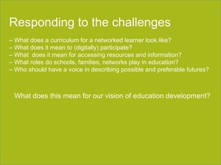 Section title goes here Responding to the challenges –  What does a curriculum for a networked learner look like? –  What does it mean to (digitally) participate? –  What  does it mean for accessing resources and information? –  What roles do schools, families, networks play in education? –  Who should have a voice in describing possible and preferable futures? What does this mean for our vision of education development? 