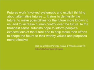 Section title goes here Futures work ‘involved systematic and explicit thinking about alternative futures ... It aims to demystify the future, to make possibilities for the future more known to us, and to increase human control over the future. In the broadest sense, futurists hope to inform people’s expectations of the future and to help make their efforts to shape the future to their worthy values and purposes more effective’ Bell, W (2003) in Perrotta, Hague & Williamson (2010) http://bit.ly/MaintainingFutures   