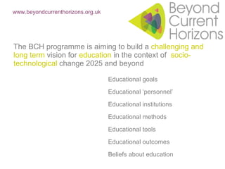 The BCH programme is aiming to build a  challenging and long term  vision for  education  in the context of  socio-technological  change 2025 and beyond Educational goals Educational ‘personnel’ Educational institutions Educational methods Educational tools Educational outcomes Beliefs about education www.beyondcurrenthorizons.org.uk   