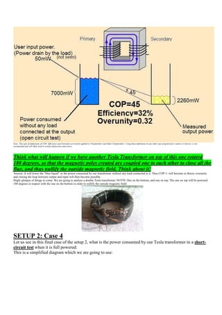 Note: This type of definitions of COP, Efficiency and Overunity are mostly applied to Transformers and Ideal Transformers. Using these definitions in any other type of generators, motors or devices, is not
recomended and will likely lead to serious distorsions and errors.




Think what will happen if we have another Tesla Transformer on top of this one rotated
180 degrees, so that the magnetic poles created are coupled one to each other to close all the
flux, and thus nullify the outside magnetic field. Think about it!
Answer: It will lower the “blue liquid” or the power consumed by our transformer without any load connected to it. Thus COP>1 will become in theory overunity
and closing the loop between output and input will then become possible.
Slight glimpse of things to come: We are going to analyse a double Tesla transformer 381970. One on the bottom, and one on top. The one on top will be powered
180 degrees in respect with the one on the bottom in order to nullify the outside magnetic field:




SETUP 2: Case 4
Let us see in this final case of the setup 2, what is the power consumed by our Tesla transformer in a short-
circuit test when it is full powered:
This is a simplified diagram which we are going to use:
 