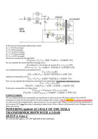 In this case our instruments indicate these values:
A1: i1=0.355A (average)
V1: U1=203V (average)
V2: U2=16.55V (average)
A2: i2=77.35mA (average)
V3: U3=3.235V (average)
The power consumed by the light-bulb:

We can calculate the current that flows through coil L1:


Let us determine the power consumed by coil L1:


and power consumed by coil L2:

Now, we can calculate the total power consumed by the transformer. (transformer total input power):


Total power consumed by our setup circuit:



CONCLUSION:
We can compare the power consumed by our transformer in open circuit test 7W (from relation 19) to 4.851W
consumed in a short-circuit test (relation 78) and we deduce that we have a 30.7% decrease in energy consumption
in a short circuit test compared with a open circuit test. Yes you read it right. When you short circuit this transformer it
will consume 30.7% less then when it operating in open circuit. (This is when is full powered by two 90 degrees out-of-
phase sine-waves)
POWERING (pulsed AC) HALF OF THE TESLA
TRANSFORMER 381970 WITH A LOAD
SETUP 3: Case 1
We will use this again a 12V 2W light-bulb in this schematic:
 