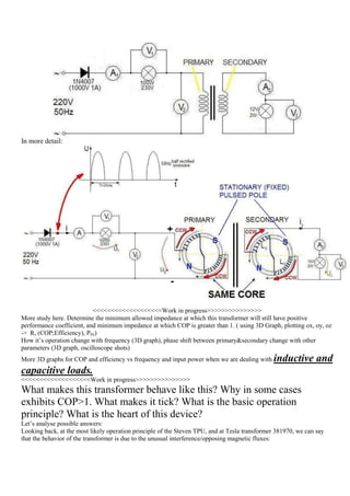 In more detail:




                           <<<<<<<<<<<<<<<<<<<Work in progress>>>>>>>>>>>>>>>
More study here. Determine the minimum allowed impedance at which this transformer will still have positive
performance coefficient, and minimum impedance at which COP is greater than 1. ( using 3D Graph, plotting ox, oy, oz
-> R, (COP;Efficiency), PIN)
How it‟s operation change with frequency (3D graph), phase shift between primary&secondary change with other
parameters (3D graph, oscilloscope shots)
More 3D graphs for COP and efficiency vs frequency and input power when we are dealing with    inductive and
capacitive loads.
<<<<<<<<<<<<<<<<<<<Work in progress>>>>>>>>>>>>>>>
What makes this transformer behave like this? Why in some cases
exhibits COP>1. What makes it tick? What is the basic operation
principle? What is the heart of this device?
Let‟s analyse possible answers:
Looking back, at the most likely operation principle of the Steven TPU, and at Tesla transformer 381970, we can say
that the behavior of the transformer is due to the unusual interference/opposing magnetic fluxes:
 